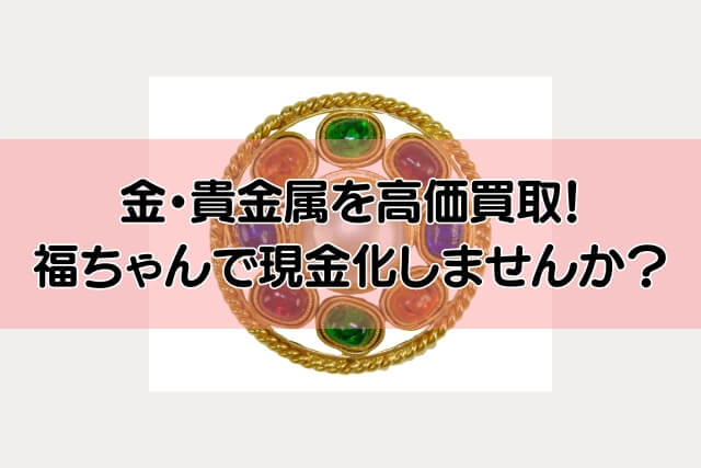 金・貴金属を高価買取！福ちゃんで現金化しませんか？