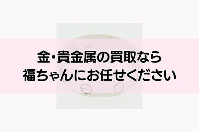 金・貴金属の買取なら福ちゃんにお任せください