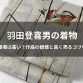 羽田登喜男の着物｜買取相場は高い？作品の価値と高く売るコツを紹介